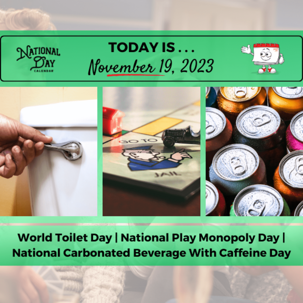 NOVEMBER 19, 2023 | NATIONAL PLAY MONOPOLY DAY | NATIONAL CARBONATED BEVERAGE WITH CAFFEINE DAY | WORLD TOILET DAY - National Day Calendar november-19-2023-national-play-monopoly-day-national-carbonated-beverage-with-caffeine-day-world-toilet-day-national-day-calendar
