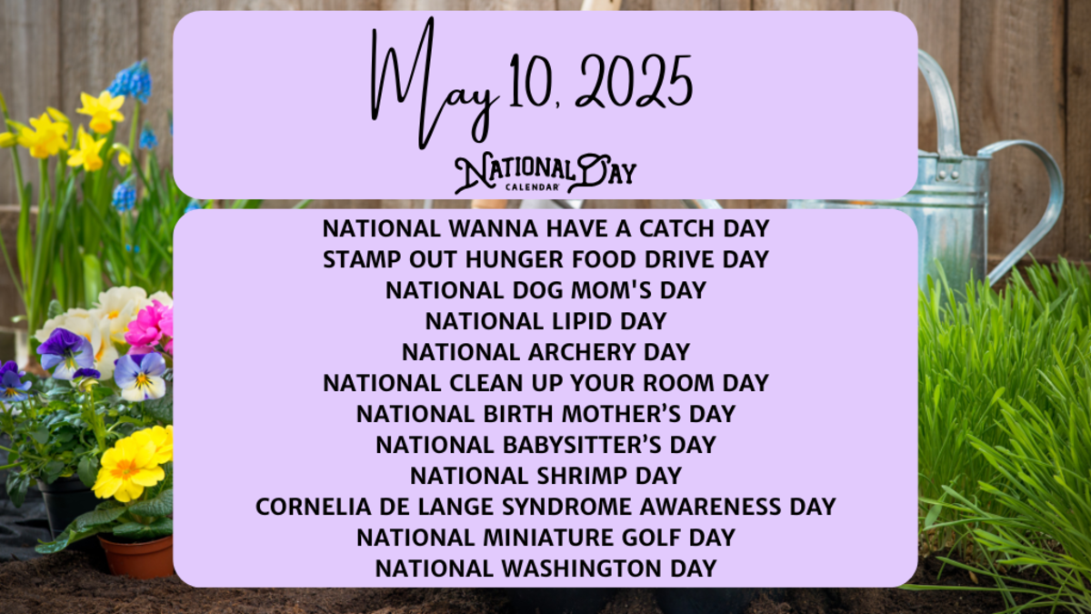 MAY 10, 2025 | NATIONAL WANNA HAVE A CATCH DAY | STAMP OUT HUNGER FOOD DRIVE DAY | NATIONAL DOG MOM'S DAY | NATIONAL LIPID DAY | NATIONAL ARCHERY DAY | NATIONAL CLEAN UP YOUR ROOM DAY | NATIONAL BIRTH MOTHER’S DAY | NATIONAL BABYSITTER’S DAY | NATIONAL SHRIMP DAY | CORNELIA DE LANGE SYNDROME AWARENESS DAY | NATIONAL MINIATURE GOLF DAY | NATIONAL WASHINGTON DAY